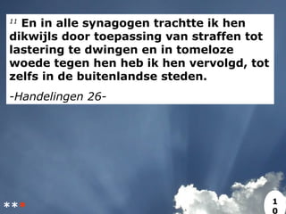 11
En in alle synagogen trachtte ik hen
dikwijls door toepassing van straffen tot
lastering te dwingen en in tomeloze
woede tegen hen heb ik hen vervolgd, tot
zelfs in de buitenlandse steden.
-Handelingen 26-
***
1
0
 