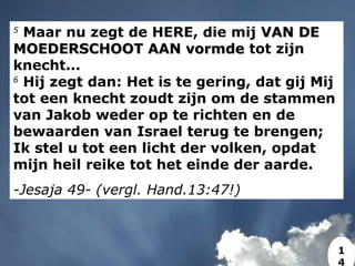 5
Maar nu zegt de HERE, die mij VAN DEVAN DE
MOEDERSCHOOT AAN vormdeMOEDERSCHOOT AAN vormde tot zijn
knecht...
6
Hij zegt dan: Het is te gering, dat gij Mij
tot een knecht zoudt zijn om de stammen
van Jakob weder op te richten en de
bewaarden van Israel terug te brengen;
Ik stel u tot een licht der volken, opdat
mijn heil reike tot het einde der aarde.
-Jesaja 49- (vergl. Hand.13:47!)
1
4
 