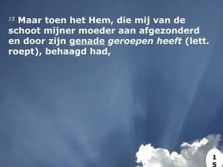 15
 Maar toen het Hem, die mij van de
schoot mijner moeder aan afgezonderd
en door zijn genade geroepen heeft (lett.
roept), behaagd had,
1
5
 