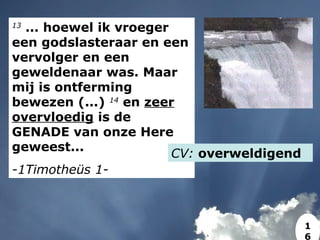 13
... hoewel ik vroeger
een godslasteraar en een
vervolger en een
geweldenaar was. Maar
mij is ontferming
bewezen (...) 14
en zeer
overvloedig is de
GENADE van onze Here
geweest...
-1Timotheüs 1-
CV: overweldigend
1
6
 