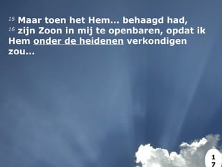 15
 Maar toen het Hem... behaagd had,
16
 zijn Zoon in mij te openbaren, opdat ik
Hem onder de heidenen verkondigen
zou...
1
7
 