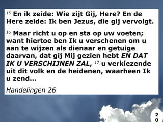 15
En ik zeide: Wie zijt Gij, Here? En de
Here zeide: Ik ben Jezus, die gij vervolgt.
16
Maar richt u op en sta op uw voeten;
want hiertoe ben Ik u verschenen om u
aan te wijzen als dienaar en getuige
daarvan, dat gij Mij gezien hebt EN DAT
IK U VERSCHIJNEN ZAL, 17
u verkiezende
uit dit volk en de heidenen, waarheen Ik
u zend...
Handelingen 26
2
0
 