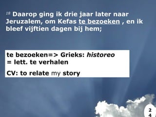 18
 Daarop ging ik drie jaar later naar
Jeruzalem, om Kefas te bezoeken , en ik
bleef vijftien dagen bij hem;
te bezoeken=> Grieks: historeo
= lett. te verhalen
CV: to relate my story
2
4
 