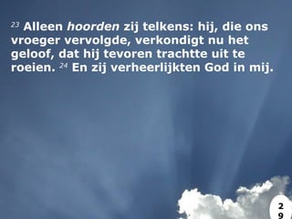 23
 Alleen hoorden zij telkens: hij, die ons
vroeger vervolgde, verkondigt nu het
geloof, dat hij tevoren trachtte uit te
roeien. 24
 En zij verheerlijkten God in mij.
2
9
 