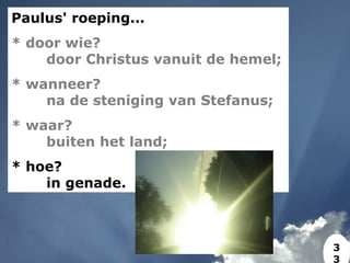 Paulus' roeping...
* door wie?
door Christus vanuit de hemel;
* wanneer?
na de steniging van Stefanus;
* waar?
buiten het land;
* hoe?
in genade.
3
3
 