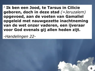 3
Ik ben een Jood, te Tarsus in Cilicie
geboren, doch in deze stad (=Jeruzalem)
opgevoed, aan de voeten van Gamaliel
opgeleid met nauwgezette inachtneming
van de wet onzer vaderen, een ijveraar
voor God evenals gij allen heden zijt.
-Handelingen 22-
6
 