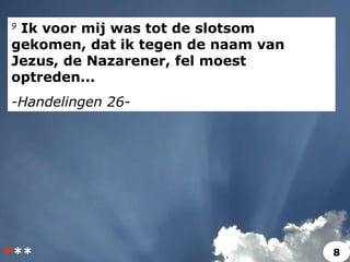 9
Ik voor mij was tot de slotsom
gekomen, dat ik tegen de naam van
Jezus, de Nazarener, fel moest
optreden...
-Handelingen 26-
*** 8
 