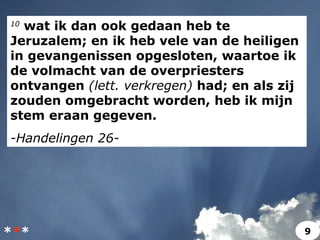 10
wat ik dan ook gedaan heb te
Jeruzalem; en ik heb vele van de heiligen
in gevangenissen opgesloten, waartoe ik
de volmacht van de overpriesters
ontvangen (lett. verkregen) had; en als zij
zouden omgebracht worden, heb ik mijn
stem eraan gegeven.
-Handelingen 26-
*** 9
 