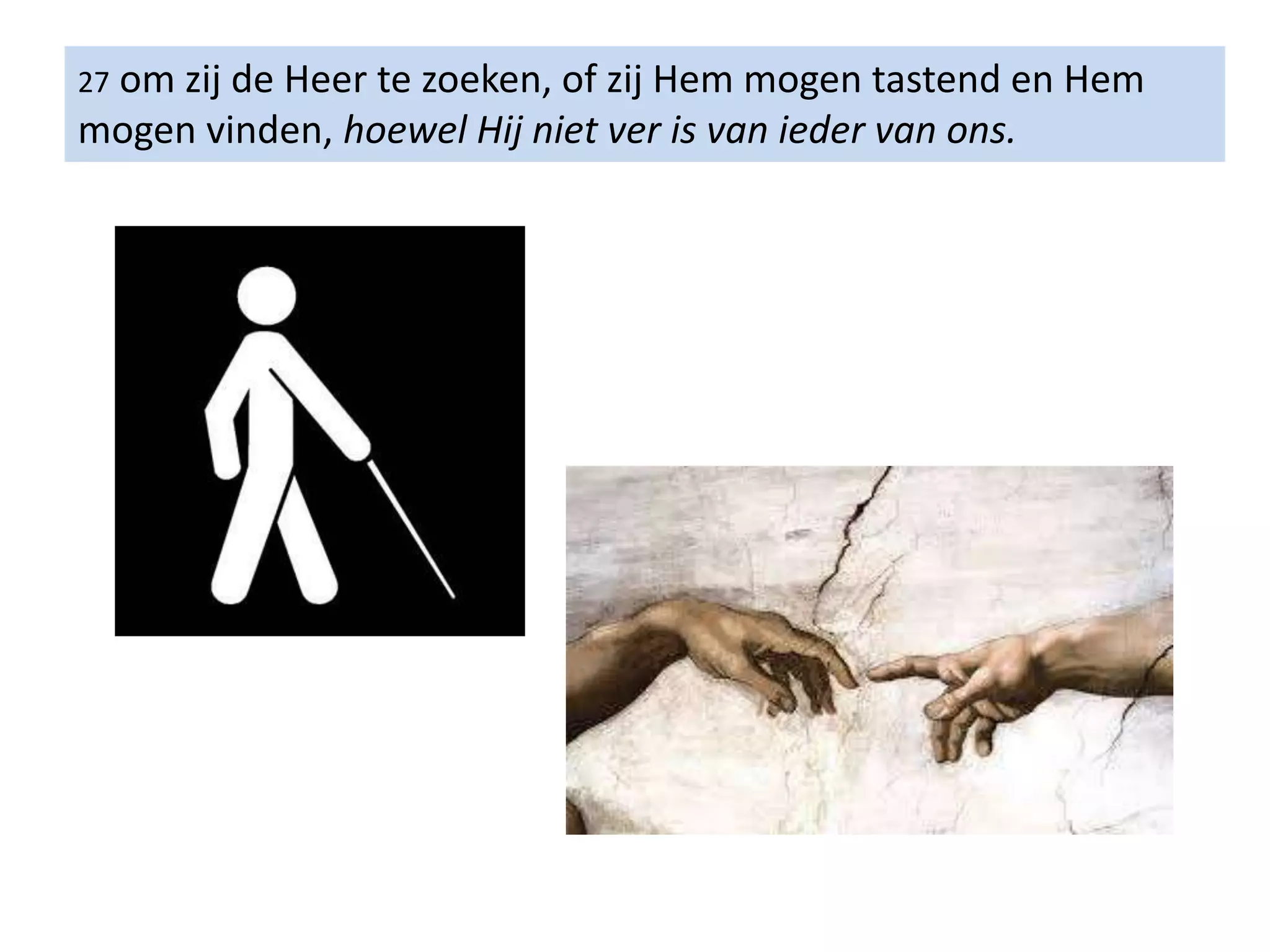27 om zij de Heer te zoeken, of zij Hem mogen tastend en Hem
mogen vinden, hoewel Hij niet ver is van ieder van ons.
 