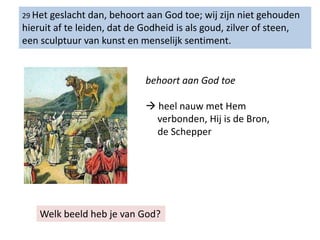29 Het geslacht dan, behoort aan God toe; wij zijn niet gehouden
hieruit af te leiden, dat de Godheid is als goud, zilver of steen,
een sculptuur van kunst en menselijk sentiment.
behoort aan God toe
 heel nauw met Hem
verbonden, Hij is de Bron,
de Schepper
Welk beeld heb je van God?
 