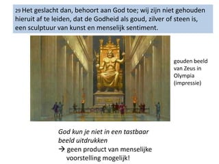 29 Het geslacht dan, behoort aan God toe; wij zijn niet gehouden
hieruit af te leiden, dat de Godheid als goud, zilver of steen is,
een sculptuur van kunst en menselijk sentiment.
God kun je niet in een tastbaar
beeld uitdrukken
 geen product van menselijke
voorstelling mogelijk!
gouden beeld
van Zeus in
Olympia
(impressie)
 