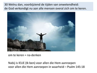 30 Welnu dan, voorbijziend de tijden van onwetendheid:
de God verkondigt nu aan alle mensen overal zich om te keren.
om te keren = na-denken
Nabij is IEUE (Ik ben) voor allen die Hem aanroepen
voor allen die Hem aanroepen in waarheid – Psalm 145:18
 