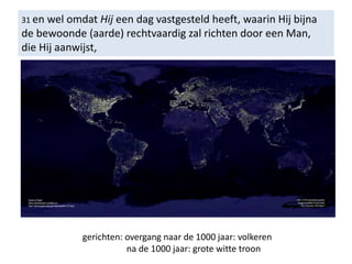 31 en wel omdat Hij een dag vastgesteld heeft, waarin Hij bijna
de bewoonde (aarde) rechtvaardig zal richten door een Man,
die Hij aanwijst,
gerichten: overgang naar de 1000 jaar: volkeren
na de 1000 jaar: grote witte troon
 