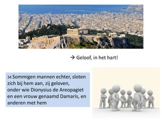 34 Sommigen mannen echter, sloten
zich bij hem aan, zij geloven,
onder wie Dionysius de Areopagiet
en een vrouw genaamd Damaris, en
anderen met hem
 Geloof, in het hart!
 