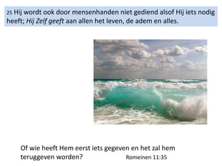 25 Hij wordt ook door mensenhanden niet gediend alsof Hij iets nodig
heeft; Hij Zelf geeft aan allen het leven, de adem en alles.
Of wie heeft Hem eerst iets gegeven en het zal hem
teruggeven worden? Romeinen 11:35
 