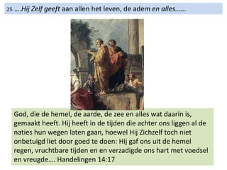 25 ….Hij Zelf geeft aan allen het leven, de adem en alles…...
God, die de hemel, de aarde, de zee en alles wat daarin is,
gemaakt heeft. Hij heeft in de tijden die achter ons liggen al de
naties hun wegen laten gaan, hoewel Hij Zichzelf toch niet
onbetuigd liet door goed te doen: Hij gaf ons uit de hemel
regen, vruchtbare tijden en en verzadigde ons hart met voedsel
en vreugde…. Handelingen 14:17
 
