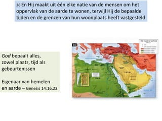 26 En Hij maakt uit één elke natie van de mensen om het
oppervlak van de aarde te wonen, terwijl Hij de bepaalde
tijden en de grenzen van hun woonplaats heeft vastgesteld
God bepaalt alles,
zowel plaats, tijd als
gebeurtenissen
Eigenaar van hemelen
en aarde – Genesis 14:16,22
 