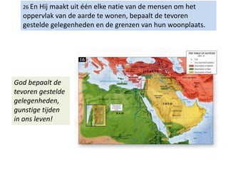 26 En Hij maakt uit één elke natie van de mensen om het
oppervlak van de aarde te wonen, bepaalt de tevoren
gestelde gelegenheden en de grenzen van hun woonplaats.
God bepaalt de
tevoren gestelde
gelegenheden,
gunstige tijden
in ons leven!
 
