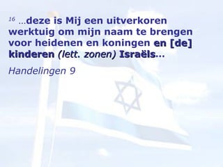 16  … deze is Mij een uitverkoren werktuig om mijn naam te brengen voor heidenen en koningen  en [de] kinderen  (lett. zonen)  Israëls …  Handelingen 9 