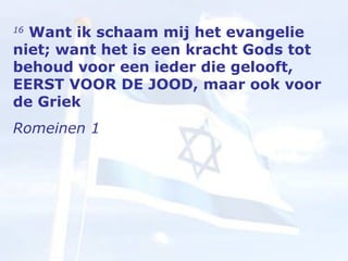 16   Want ik schaam mij het evangelie niet; want het is een kracht Gods tot behoud voor een ieder die gelooft, EERST VOOR DE JOOD, maar ook voor de Griek Romeinen 1  
