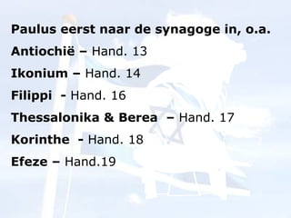 Paulus eerst naar de synagoge in, o.a. Antiochië –  Hand. 13 Ikonium –  Hand. 14 Filippi  -  Hand. 16 Thessalonika & Berea  –  Hand. 17 Korinthe  -  Hand. 18 Efeze –  Hand.19 