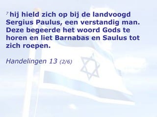 7  hij hield zich op bij de landvoogd Sergius Paulus, een verstandig man. Deze begeerde het woord Gods te horen en liet Barnabas en Saulus tot zich roepen.  Handelingen 13  (2/6) 