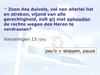 10  Zoon des duivels, vol van allerlei list en streken, vijand van alle gerechtigheid, zult gij niet  ophouden  de rechte wegen des Heren te verdraaien?  Handelingen 13  (5/6) pau’o > stoppen, pauze 