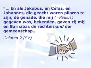 9  …  En als Jakobus, en Céfas, en Johannes, die geacht waren pilaren te zijn, de genade, die mij  (=Paulus)  gegeven was, bekenden, gaven zij mij en Bárnabas de rechter hand  der gemeenschap…  Galaten 2 (SV) 