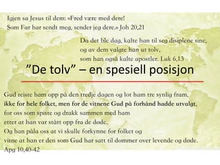 ”De	tolv”	–	en	spesiell	posisjon
Da det ble dag, kalte han til seg disiplene sine,
og av dem valgte han ut tolv,
som han også kalte apostler. Luk 6,13
Gud reiste ham opp på den tredje dagen og lot ham tre synlig fram,
ikke for hele folket, men for de vitnene Gud på forhånd hadde utvalgt,
for oss som spiste og drakk sammen med ham
etter at han var stått opp fra de døde.
Og han påla oss at vi skulle forkynne for folket og
vitne at han er den som Gud har satt til dommer over levende og døde.
Apg 10,40-42
		 	
Igjen sa Jesus til dem: «Fred være med dere!
Som Far har sendt meg, sender jeg dere.» Joh 20,21
 