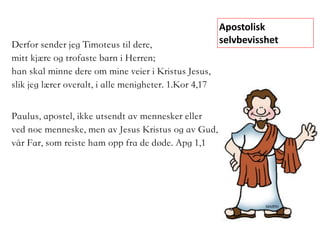Paulus, apostel, ikke utsendt av mennesker eller  
ved noe menneske, men av Jesus Kristus og av Gud,
vår Far, som reiste ham opp fra de døde. Apg 1,1
Apostolisk	
selvbevisshetDerfor sender jeg Timoteus til dere,
mitt kjære og trofaste barn i Herren;
han skal minne dere om mine veier i Kristus Jesus,
slik jeg lærer overalt, i alle menigheter.	1.Kor 4,17
 