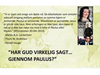 ”HAR	GUD	VIRKELIG	SAGT…	
GJENNOM	PAULUS?”
”Vi	er	stort	sett	enige	om	dette	nå:	De	bibeltekster	som	omtaler	
seksuell	omgang	mellom	personer	av	samme	kjønn	er	
avvisende.	Paulus	er	avvisende.	Moseloven	er	avvisende.	Jesus	
er	på	sin	side	taus.	Men	erfaringen	er	ikke	taus,	den	roper	til	
oss	at	vi	ikke	kan	nøye	oss	med	å	lytte	til	Paulus	eller	
Moses.”	(Aftenposten	30.Okt	2013)	
-	Maren	N.A.	Lockertsen	
-	Thore	W.	Andersen	
-	Harald	Hauge
 
