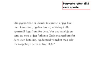 Forsvarte	retten	til	å	
være	apostel
Om jeg kanskje er ulærd i talekunst, er jeg ikke
uten kunnskap, og den har jeg alltid og i alle
spørsmål lagt fram for dere. Var det kanskje en
synd av meg at jeg forkynte Guds evangelium for
dere uten betaling, og dermed ydmyket meg selv
for å opphøye dere?	2. Kor 11,6-7
	 	
 