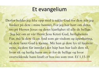 Et	evangelium
Derfor holder jeg ikke opp med å takke Gud for dere når jeg
husker på dere i mine bønner. For jeg har hørt om deres
tro på Herren Jesus og deres kjærlighet til alle de hellige.
Jeg ber om at vår Herre Jesu Kristi Gud, herlighetens
Far, må la dere få en Ånd som gir visdom og åpenbaring,
så dere lærer Gud å kjenne. Må han gi dere lys til hjertets
øyne, så dere får innsikt i det håp han har kalt dere til,
hvor rik og herlig hans arv er for de hellige og hvor
overveldende hans kraft er hos oss som tror. Ef 1,15-19
		
 