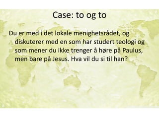 Case:	to	og	to
Du	er	med	i	det	lokale	menighetsrådet,	og	
diskuterer	med	en	som	har	studert	teologi	og	
som	mener	du	ikke	trenger	å	høre	på	Paulus,	
men	bare	på	Jesus.	Hva	vil	du	si	til	han?
 