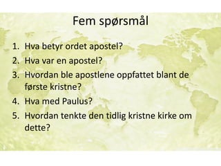 Fem	spørsmål
1. Hva	betyr	ordet	apostel?	
2. Hva	var	en	apostel?	
3. Hvordan	ble	apostlene	oppfattet	blant	de	
første	kristne?	
4. Hva	med	Paulus?	
5. Hvordan	tenkte	den	tidlig	kristne	kirke	om	
dette?
 