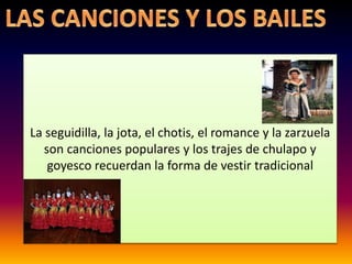 La seguidilla, la jota, el chotis, el romance y la zarzuela
son canciones populares y los trajes de chulapo y
goyesco recuerdan la forma de vestir tradicional
 