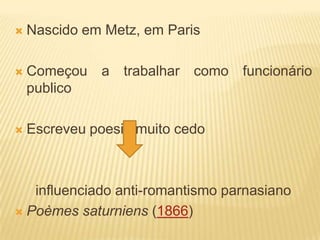    Nascido em Metz, em Paris

   Começou a trabalhar como funcionário
    publico

   Escreveu poesia muito cedo



   influenciado anti-romantismo parnasiano
 Poèmes saturniens (1866)
 