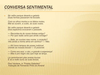 CONVERSA SENTIMENTAL
   No velho parque deserto e gelado
    Duas formas passaram há bocado.
    Com os olhos mortos e os lábios moles,
    Mal se ouvem, a custo, as suas vozes.
    No velho parque deserto e gelado
    Dois espectros evocaram o passado.
    — Recordas-te do nosso êxtase antigo?
    — Por que razão acha que ainda consigo?
    — Bate, ao ouvires meu nome, o coração?
    Vês ainda a minha alma em sonhos? — Não.
    — Ah! bons tempos de prazer indizível
    Unindo as nossas bocas! — É possível.
    — Como era azul, o céu, e grande a esperança!
    — Mas é prò negro céu que hoje se lança.
    Lá caminhavam plas aveias loucas
    E só a noite ouviu as suas bocas.
    Paul Verlaine, in "Festas Galantes"
    Tradução de Fernando Pinto do Amaral
 