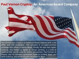 Paul Vernon Cryptsy: An American-based Company 
Paul Vernon says Cryptsy is an American-based company with a real 
office and real employees. The company is a crypto-currency 
exchange with offices in Delray Beach, Florida. He says that crypto-currency, 
also known as digital or virtual currency, is a kind of 
currency that can be used for online transactions. Paul Vernon of 
Cryptsy says his company guarantees funds by holding buyer and 
seller balances, and performing the exchange for them. 
 