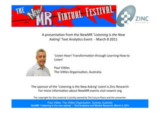 Paul Vittles, The Vittles Organisation, Sydney, Australia
NewMR “Listening is the new asking” – Text Analytics and Market Research, March 8, 2011
A	
  presenta*on	
  from	
  the	
  NewMR	
  ‘Listening	
  is	
  the	
  New	
  
Asking’	
  Text	
  Analy*cs	
  Event	
  	
  -­‐	
  March	
  8	
  2011	
  
The	
  sponsor	
  of	
  the	
  ‘Listening	
  is	
  the	
  New	
  Asking’	
  event	
  is	
  Zinc	
  Research	
  
For	
  more	
  informa*on	
  about	
  NewMR	
  events	
  visit	
  newmr.org	
  
	
  
The	
  copyright	
  for	
  this	
  material	
  is	
  jointly	
  owned	
  by	
  The	
  Future	
  Place	
  and	
  the	
  presenter.	
  
‘Listen	
  Hear!	
  Transforma*on	
  through	
  Learning	
  How	
  to	
  
Listen’	
  
	
  
Paul	
  ViPles	
  
The	
  ViPles	
  Organisa*on,	
  Australia	
  
 