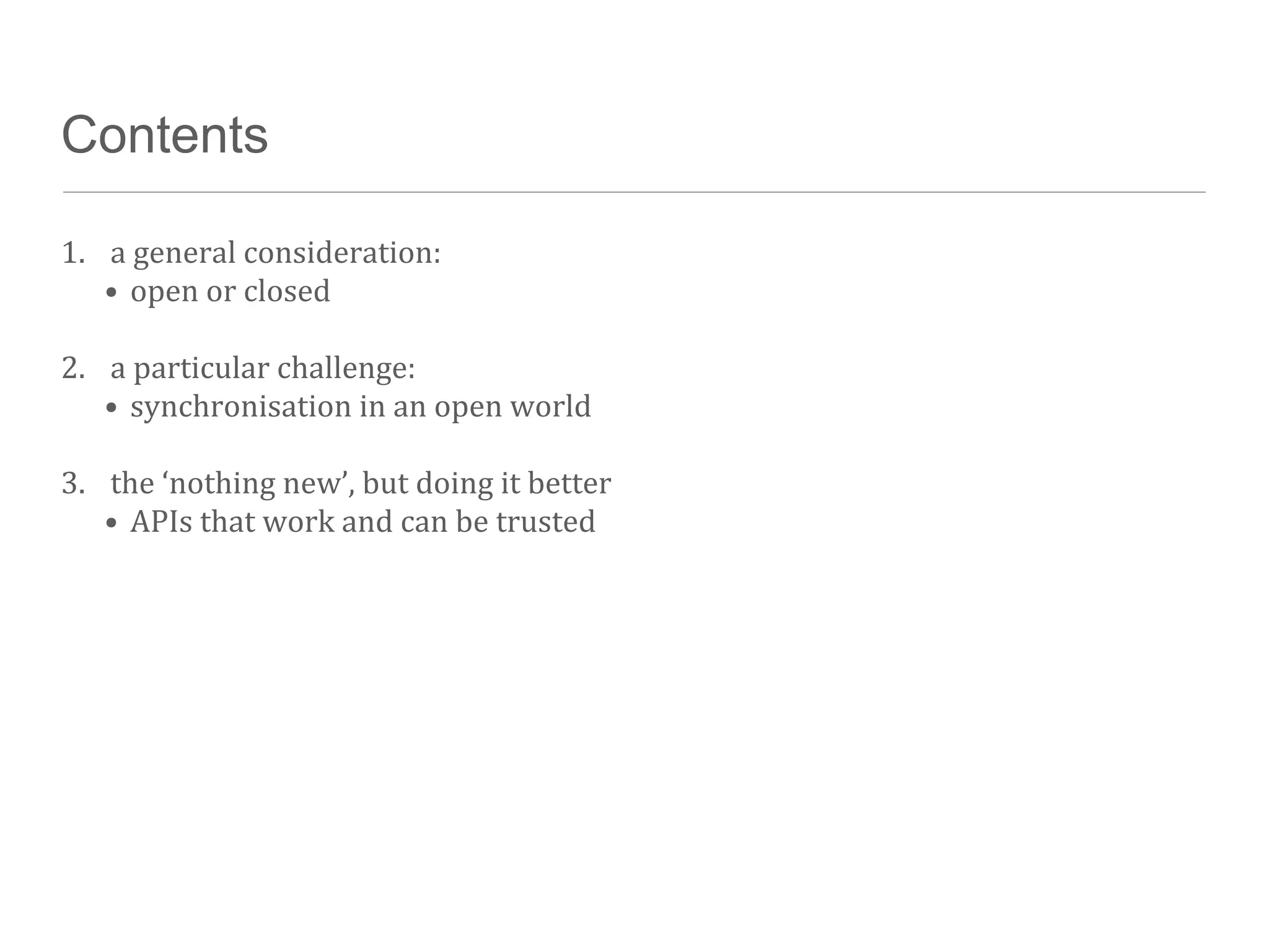 Contents

1. a	
  general	
  consideration:
   • open	
  or	
  closed

2. a	
  particular	
  challenge:
   • synchronisation	
  in	
  an	
  open	
  world

3. the	
  ‘nothing	
  new’,	
  but	
  doing	
  it	
  better
   • APIs	
  that	
  work	
  and	
  can	
  be	
  trusted
 