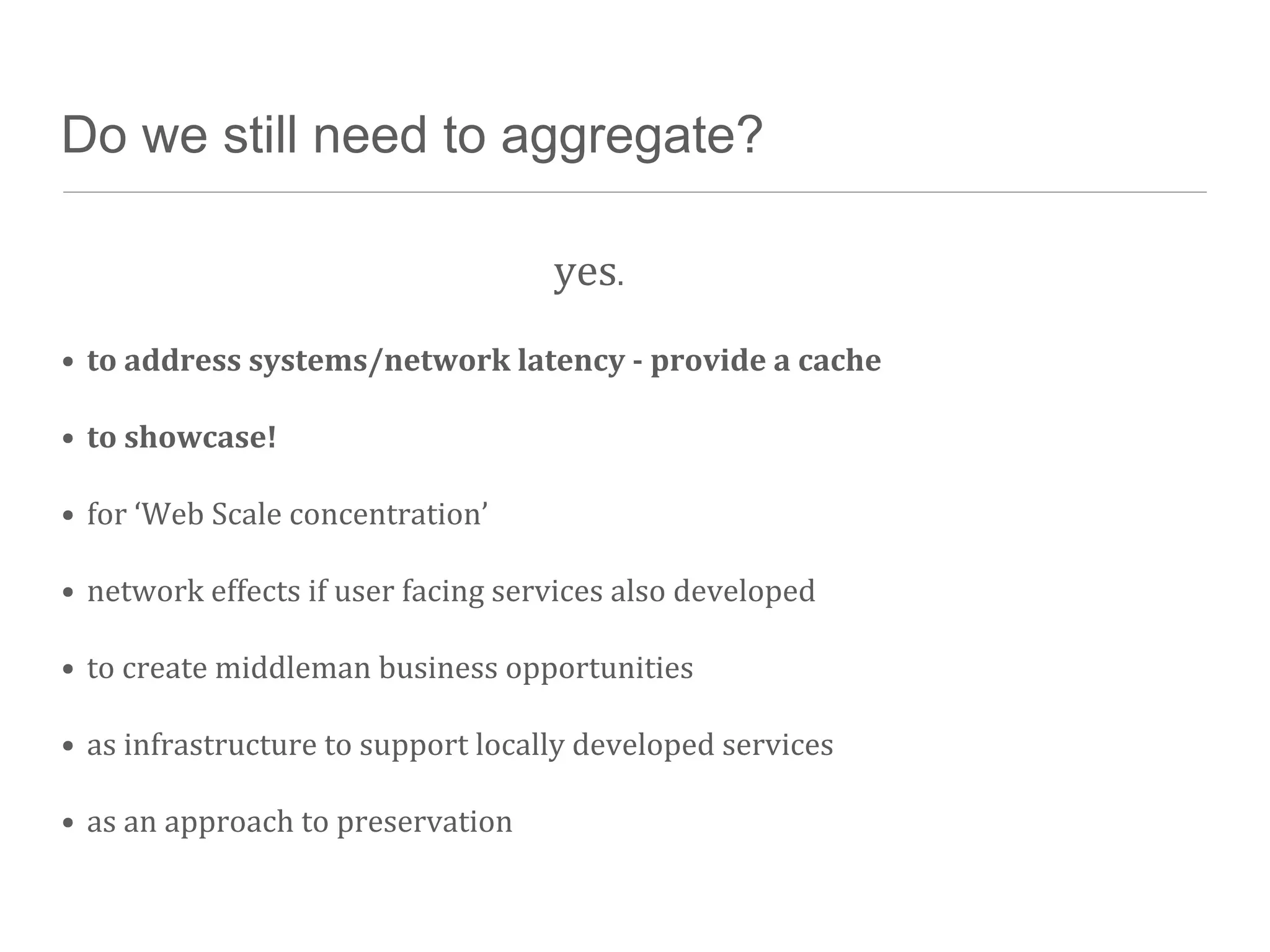 Do we still need to aggregate?

                                                  yes.
• to	
  address	
  systems/network	
  latency	
  -­‐	
  provide	
  a	
  cache

• to	
  showcase!

• for	
  ‘Web	
  Scale	
  concentration’

• network	
  effects	
  if	
  user	
  facing	
  services	
  also	
  developed

• to	
  create	
  middleman	
  business	
  opportunities

• as	
  infrastructure	
  to	
  support	
  locally	
  developed	
  services

• as	
  an	
  approach	
  to	
  preservation
 