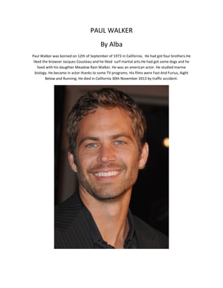 PAUL WALKER
By Alba
Paul Walker was borned on 12th of September of 1973 in California. He had got four brothers.He
liked the browser Jacques Cousteau and he liked surf martial arts.He had got some dogs and he
lived with his daughter Meadow Rain Walker. He was an american actor. He studied marine
biology. He became in actor thanks to some TV programs. His films were Fast And Furius, Aight
Below and Running. He died in California 30th November 2013 by traffic accident.
 