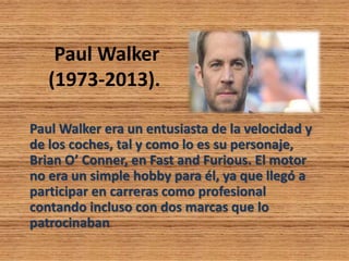 Paul Walker
(1973-2013).
Paul Walker era un entusiasta de la velocidad y
de los coches, tal y como lo es su personaje,
Brian O’ Conner, en Fast and Furious. El motor
no era un simple hobby para él, ya que llegó a
participar en carreras como profesional
contando incluso con dos marcas que lo
patrocinaban
 