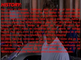 HISTORY:
Paul nació en Glendale , California, pero se crió en el Valle de San
Fernando en Los Ángeles. Era hijo de Paul Walker III, un contratista de
alcantarillado y de Cheryl Crabtree, una ex modelo. Paul era el segundo
de cinco hermanos (dos hombres, Caleb y Cody, y dos mujeres, Ashlie y
Amie).Su abuelo Paul William Walker, Jr. alias "Irish" Billy Walker fue un
boxeador profesional. Walker se graduó del Village Christian High
School en 1991. Antes de convertirse en actor quería ser biólogo
marino. Paul tenía entre sus aficiones el surfeo y la práctica de artes
marciales como el jiu-jitsu brasileño y muay thai kickboxing.
En 2001, Paul fue nombrado por la revista People como una de las
personas más sexys. En marzo de 2010, Paul visitó Chile, en especial la
ciudad de Constitución, para ayudar a las personas damnificadas por
el terremoto de magnitud 8,8, el cual golpeó ese país el 27 de
febrero del mismo año. Paul acudió junto a paramédicos y ayudas.

 