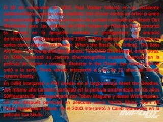 El 30 de noviembre de 2013, Paul Walker falleció en un accidente
automovilístico, yendo como copiloto, tras chocar contra un árbol cuando
se encontraba de camino a un evento de caridad realizado por Reach Out
Worldwide para las víctimas del tifón Haiyan en Filipinas Paul comenzó
su carrera en la pequeña pantalla al protagonizar un anuncio
de televisión para Pampers.Entre 1985 y 1994 apareció como invitado en
series como Highway to Heaven, Who's the Boss?, I'm Telling!, The Boys
Are Back, The Young and the Restless, TOUCHED BY ANAngel, entre otras.
En 1986 comenzó su carrera cinematográfica cuando apareció en la
película de horror y comedia Monster in the Closet. Ese mismo año se
unió a la serie Throb donde interpretó al hijo de 12 años de Sandy,
Jeremy Beatty.
En 1998 interpretó a Phil Deedle en el largometraje Meet the Deedles,
ese mismo año también participó en la película ambientada en los años
50Pleasantville, protagonizada por Tobey Maguire y Reese Witherspoon.
Un año después participó en películas como Varsity Blues, She's All
Thaty Brokedown Palace. En el 2000 interpretó a Caleb Mandrake en la
película The Skulls.

 