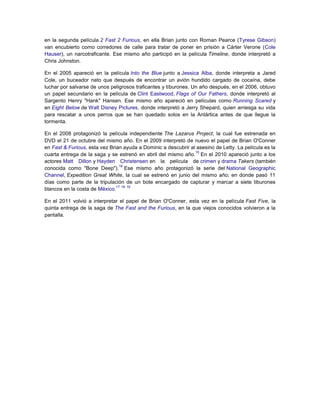 en la segunda película 2 Fast 2 Furious, en ella Brian junto con Roman Pearce (Tyrese Gibson)
van encubierto como corredores de calle para tratar de poner en prisión a Cárter Verone (Cole
Hauser), un narcotraficante. Ese mismo año participó en la película Timeline, donde interpretó a
Chris Johnston.
En el 2005 apareció en la película Into the Blue junto a Jessica Alba, donde interpreta a Jared
Cole, un buceador nato que después de encontrar un avión hundido cargado de cocaína, debe
luchar por salvarse de unos peligrosos traficantes y tiburones. Un año después, en el 2006, obtuvo
un papel secundario en la película de Clint Eastwood, Flags of Our Fathers, donde interpretó al
Sargento Henry "Hank" Hansen. Ese mismo año apareció en películas como Running Scared y
en Eight Below de Walt Disney Pictures, donde interpretó a Jerry Shepard, quien arriesga su vida
para rescatar a unos perros que se han quedado solos en la Antártica antes de que llegue la
tormenta.
En el 2008 protagonizó la película independiente The Lazarus Project, la cual fue estrenada en
DVD el 21 de octubre del mismo año. En el 2009 interpretó de nuevo el papel de Brian O'Conner
en Fast & Furious, esta vez Brian ayuda a Dominic a descubrir al asesino de Letty. La película es la
15
cuarta entrega de la saga y se estrenó en abril del mismo año. En el 2010 apareció junto a los
actores Matt Dillon y Hayden Christensen en la película de crimen y drama Takers (también
16
conocida como "Bone Deep"). Ese mismo año protagonizó la serie del National Geographic
Channel, Expedition Great White, la cual se estrenó en junio del mismo año; en donde pasó 11
días como parte de la tripulación de un bote encargado de capturar y marcar a siete tiburones
17 18 19
blancos en la costa de México.
En el 2011 volvió a interpretar el papel de Brian O'Conner, esta vez en la película Fast Five, la
quinta entrega de la saga de The Fast and the Furious, en la que viejos conocidos volvieron a la
pantalla.

 
