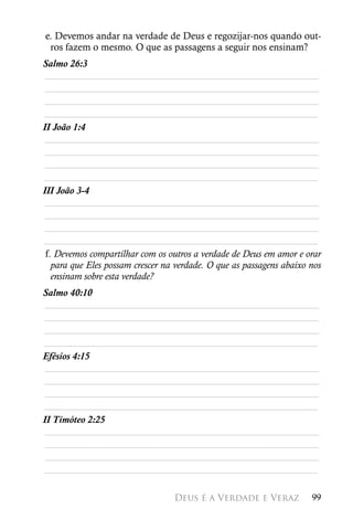 e. Devemos andar na verdade de Deus e regozijar-nos quando out-
 ros fazem o mesmo. O que as passagens a seguir nos ensinam?
Salmo 26:3
 ________________________________________________________
 ________________________________________________________
 ________________________________________________________
________________________________________________________
II João 1:4
 ________________________________________________________
 ________________________________________________________
 ________________________________________________________
________________________________________________________
III João 3-4
 ________________________________________________________
 ________________________________________________________
 ________________________________________________________
________________________________________________________
 f. Devemos compartilhar com os outros a verdade de Deus em amor e orar
   para que Eles possam crescer na verdade. O que as passagens abaixo nos
   ensinam sobre esta verdade?
Salmo 40:10
 ________________________________________________________
 ________________________________________________________
 ________________________________________________________
________________________________________________________
Efésios 4:15
 ________________________________________________________
 ________________________________________________________
 ________________________________________________________
________________________________________________________
II Timóteo 2:25
 ________________________________________________________
 ________________________________________________________
 ________________________________________________________
________________________________________________________

                                  Deus é a Verdade e Veraz            99
 