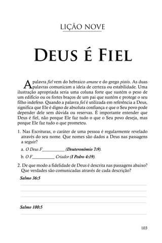 LIÇÃO NOVE



        Deus é Fiel
   A     palavra fiel vem do hebraico amane e do grego pistós. As duas
         palavras comunicam a ideia de certeza ou estabilidade. Uma
ilustração apropriada seria uma coluna forte que sustém o peso de
um edifício ou os fortes braços de um pai que sustém e protege o seu
filho indefeso. Quando a palavra fiel é utilizada em referência a Deus,
significa que Ele é digno de absoluta confiança e que o Seu povo pode
depender dele sem dúvida ou reservas. É importante entender que
Deus é fiel, não porque Ele faz tudo o que o Seu povo deseja, mas
porque Ele faz tudo o que prometeu.
1. Nas Escrituras, o caráter de uma pessoa é regularmente revelado
  através do seu nome. Que nomes são dados a Deus nas passagens
  a seguir?
 a. O Deus F__________ (Deuteronômio 7:9).
 b. O F__________ Criador (I Pedro 4:19).
2. De que modo a fidelidade de Deus é descrita nas passagens abaixo?
  Que verdades são comunicadas através de cada descrição?
 Salmo 36:5
 ________________________________________________________
 ________________________________________________________
 ________________________________________________________
 ________________________________________________________
 Salmo 100:5
 ________________________________________________________


                                                                   103
 