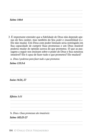 ________________________________________________________
 ________________________________________________________
 ________________________________________________________
 Salmo 146:6
 ________________________________________________________
 ________________________________________________________
 ________________________________________________________
 ________________________________________________________
3. É importante entender que a fidelidade de Deus não depende ape-
  nas do Seu caráter, mas também do Seu poder e imutabilidade (i.e.
  Ele não muda). Um Deus com poder limitado seria restringido em
  Sua capacidade de cumprir Suas promessas e um Deus mutável
  poderia mudar de opinião acerca do que prometeu. O que as pas-
  sagens a seguir nos ensinam sobre o poder de Deus e Sua natureza
  imutável? Ele é capaz de fazer tudo o que prometeu? Ele mudará?
 a. Deus é poderoso para fazer tudo o que prometeu:
 Salmo 135:5-6
  ________________________________________________________
  ________________________________________________________
  ________________________________________________________
 ________________________________________________________
 Isaías 14:24, 27
  ________________________________________________________
  ________________________________________________________
  ________________________________________________________
 ________________________________________________________
 Efésios 1:11
  ________________________________________________________
  ________________________________________________________
  ________________________________________________________
 ________________________________________________________
  b. Deus e Suas promessas são imutáveis:
 Salmo 102:25-27
 ________________________________________________________
 ________________________________________________________

104 O Único Deus Verdadeiro
 